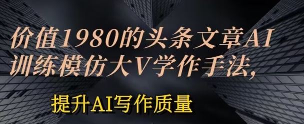 价值1980头条文章AI投喂训练模仿大v写作手法，提升AI写作质量【揭秘】-甄选网创