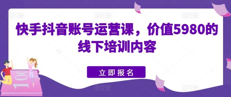 快手抖音账号运营课，价值5980的线下培训内容-甄选网创