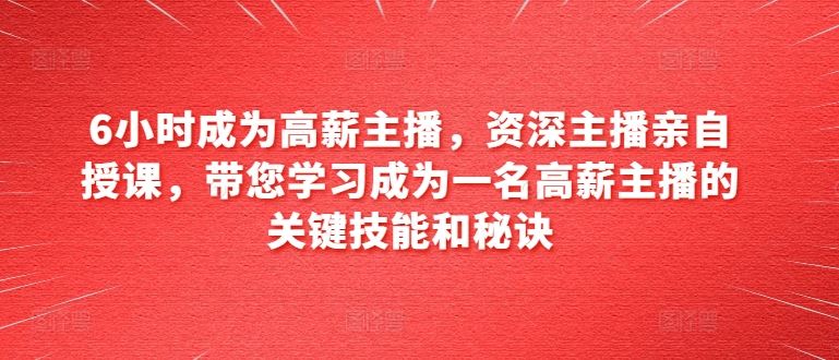 6小时成为高薪主播，资深主播亲自授课，带您学习成为一名高薪主播的关键技能和秘诀-甄选网创