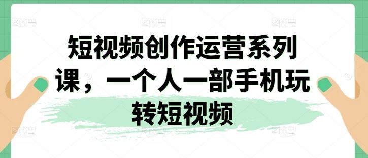 短视频创作运营系列课，一个人一部手机玩转短视频-甄选网创