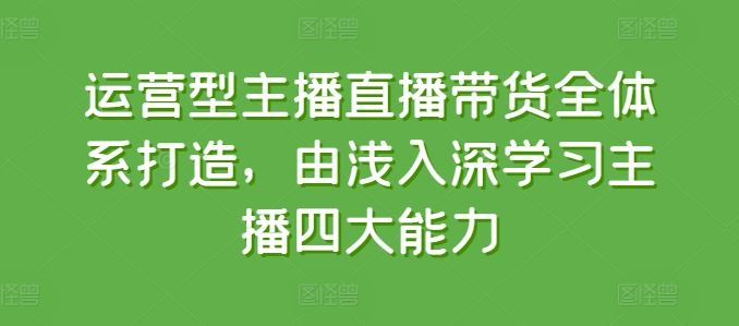 运营型主播直播带货全体系打造，由浅入深学习主播四大能力-甄选网创