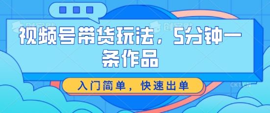 视频号带货玩法，5分钟一条作品，入门简单，快速出单【揭秘】-甄选网创