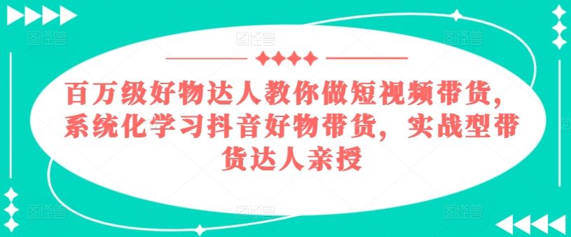 百万级好物达人教你做短视频带货，系统化学习抖音好物带货，实战型带货达人亲授-甄选网创