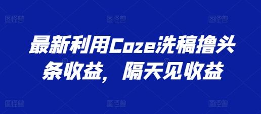 最新利用Coze洗稿撸头条收益，隔天见收益【揭秘】-甄选网创