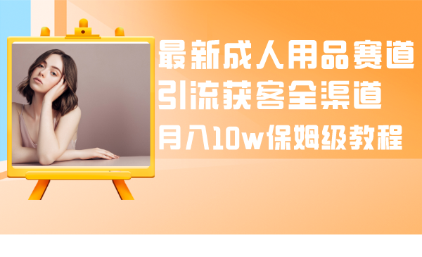 （8309期）最新成人用品赛道引流获客全渠道，月入10w保姆级教程-甄选网创