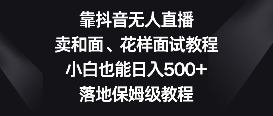 （8364期）靠抖音无人直播，卖和面、花样面试教程，小白也能日入500+，落地保姆级教程-甄选网创