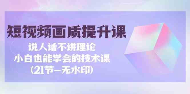 （9659期）短视频-画质提升课，说人话不讲理论，小白也能学会的技术课(21节-无水印)-甄选网创