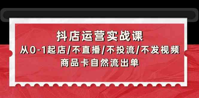 （9705期）抖店运营实战课：从0-1起店/不直播/不投流/不发视频/商品卡自然流出单-甄选网创