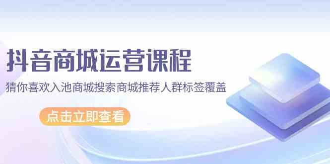 （9771期）抖音商城 运营课程，猜你喜欢入池商城搜索商城推荐人群标签覆盖（67节课）-甄选网创