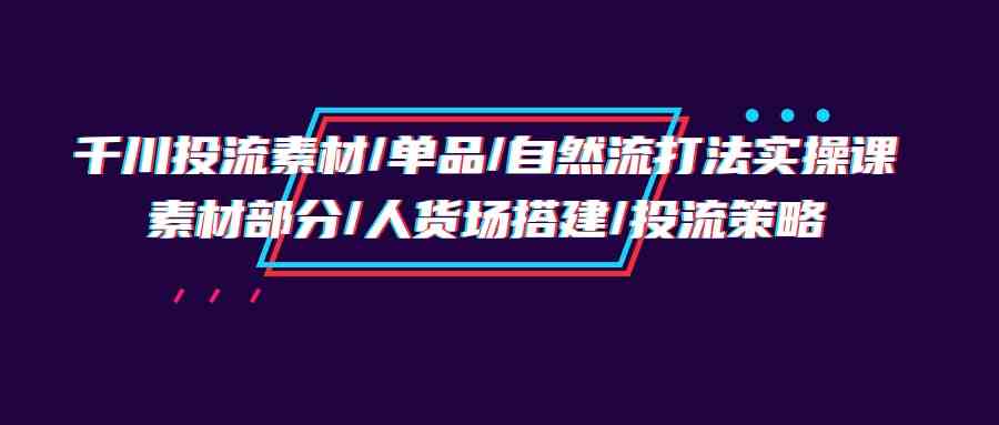 （9908期）千川投流素材/单品/自然流打法实操培训班，素材部分/人货场搭建/投流策略-甄选网创