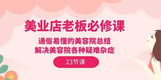 （9986期）美业店老板必修课：通俗易懂的美容院总结，解决美容院各种疑难杂症（23节）-甄选网创