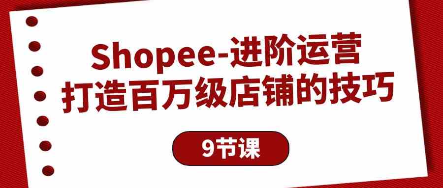 （10083期）Shopee-进阶运营：打造百万级店铺的技巧（9节课）-甄选网创