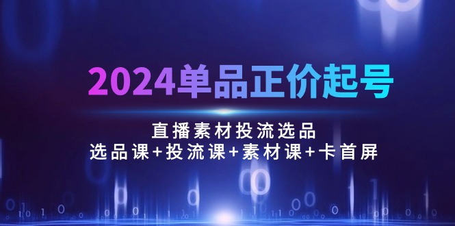 （10297期）2024单品正价起号，直播素材投流选品：选品课+投流课+素材课+卡首屏/100节-甄选网创