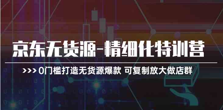 京东无货源精细化特训营，0门槛打造无货源爆款，可复制放大做店群-甄选网创