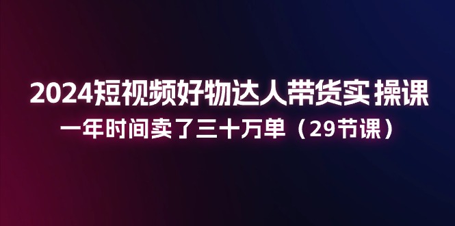 2024短视频好物达人带货实操课：一年时间卖了三十万单（29节课）-甄选网创