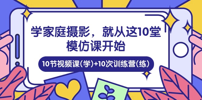 （10582期）学家庭 摄影，就从这10堂模仿课开始 ，10节视频课(学)+10次训练营(练)-甄选网创