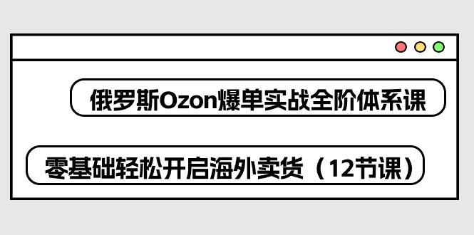 （10555期）俄罗斯 Ozon-爆单实战全阶体系课，零基础轻松开启海外卖货（12节课）-甄选网创