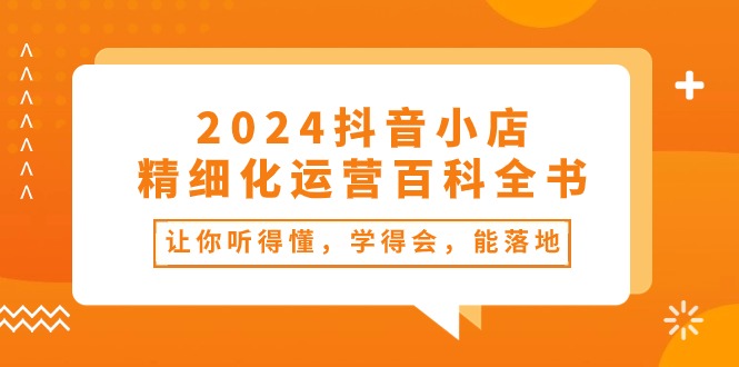 （10850期）2024抖音小店-精细化运营百科全书：让你听得懂，学得会，能落地（34节课）-甄选网创