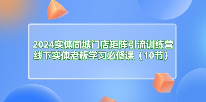 （11258期）2024实体同城门店矩阵引流训练营，线下实体老板学习必修课（10节）-甄选网创