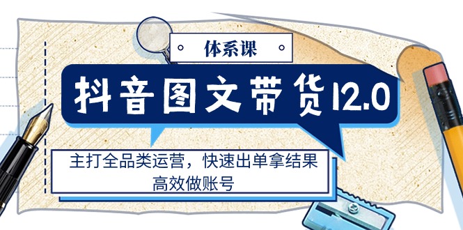 （11276期）抖音图文带货12.0体系课，主打全品类运营，快速出单拿结果，高效做账号-甄选网创