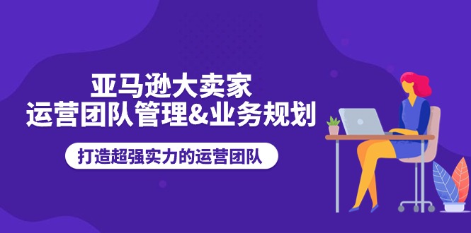 （11112期）亚马逊大卖家-运营团队管理&业务规划，打造超强实力的运营团队-甄选网创