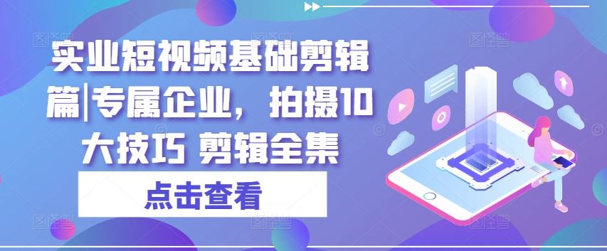 实业短视频基础剪辑篇|专属企业，拍摄10大技巧 剪辑全集-甄选网创