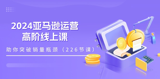 （11389期）2024亚马逊运营-高阶线上课，助你突破销量瓶颈（228节课）-甄选网创