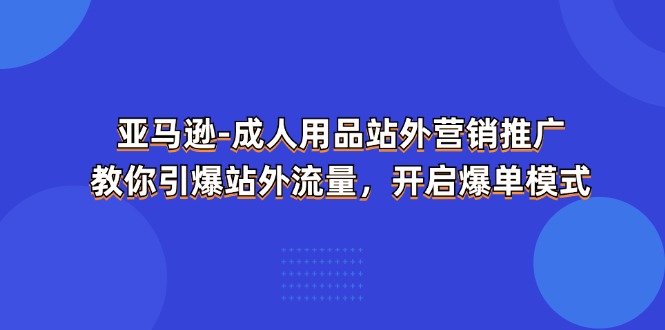 （11398期）亚马逊-成人用品 站外营销推广  教你引爆站外流量，开启爆单模式-甄选网创