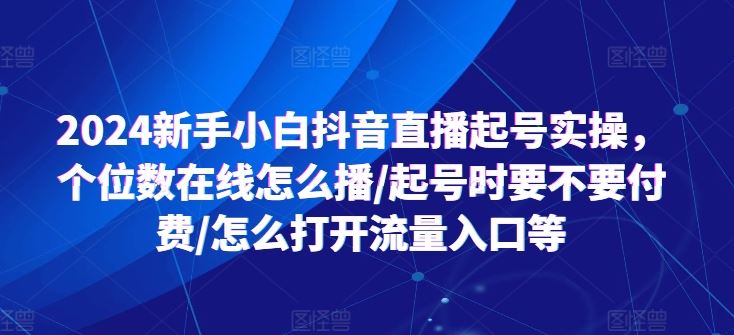 2024新手小白抖音直播起号实操，个位数在线怎么播/起号时要不要付费/怎么打开流量入口等-甄选网创