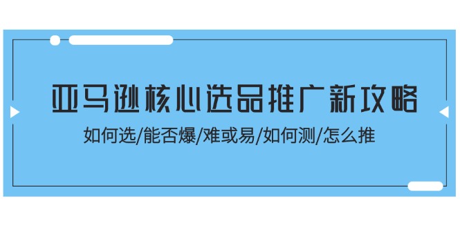 （11434期）亚马逊核心选品推广新攻略！如何选/能否爆/难或易/如何测/怎么推-甄选网创