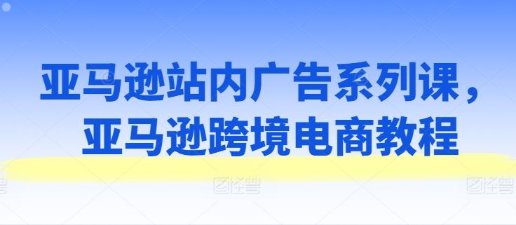 亚马逊站内广告系列课，亚马逊跨境电商教程-甄选网创