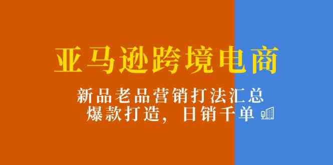 亚马逊跨境电商：新品老品营销打法汇总，爆款打造，日销千单-甄选网创