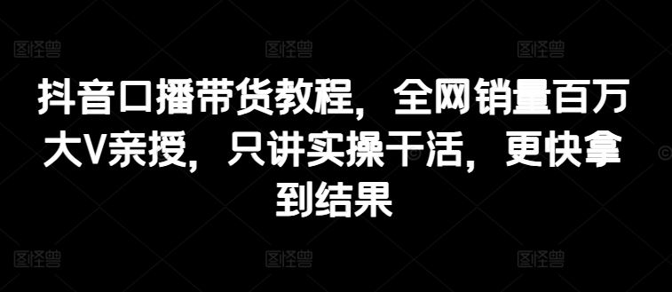 抖音口播带货教程，全网销量百万大V亲授，只讲实操干活，更快拿到结果-甄选网创