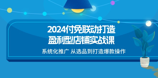 （11458期）2024付免联动-打造盈利型店铺实战课，系统化推广 从选品到打造爆款操作-甄选网创