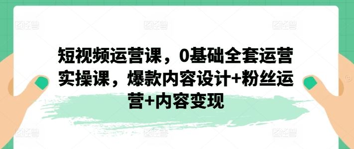 短视频运营课，0基础全套运营实操课，爆款内容设计+粉丝运营+内容变现-甄选网创