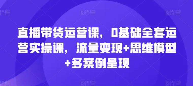 直播带货运营课，0基础全套运营实操课，流量变现+思维模型+多案例呈现-甄选网创