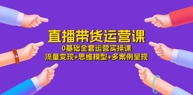 （11513期）直播带货运营课，0基础全套运营实操课 流量变现+思维模型+多案例呈现-34节-甄选网创