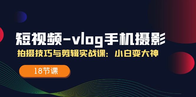 短视频vlog手机摄影拍摄技巧与剪辑实战课，小白变大神（18节课）-甄选网创