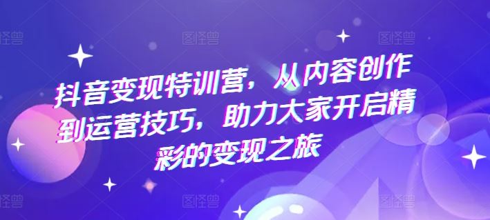 抖音变现特训营，从内容创作到运营技巧，助力大家开启精彩的变现之旅-甄选网创