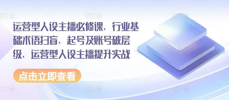 运营型人设主播必修课，行业基础术语扫盲，起号及账号破层级，运营型人设主播提升实战-甄选网创