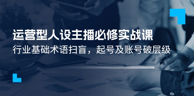 （11605期）运营型·人设主播必修实战课：行业基础术语扫盲，起号及账号破层级-甄选网创