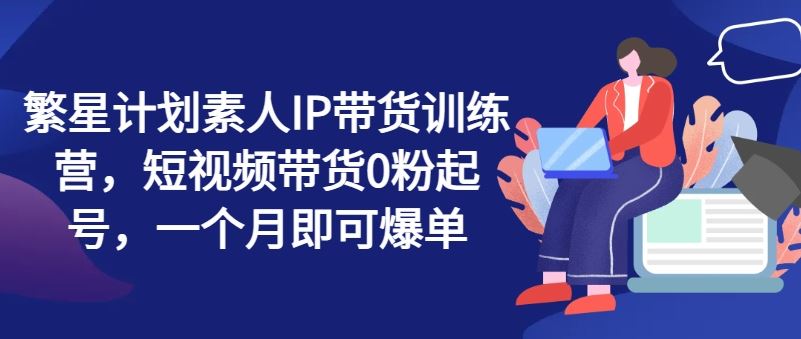 繁星计划素人IP带货训练营，短视频带货0粉起号，一个月即可爆单-甄选网创