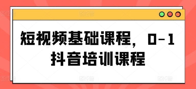 短视频基础课程，0-1抖音培训课程-甄选网创