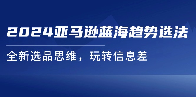 （11703期）2024亚马逊蓝海趋势选法，全新选品思维，玩转信息差-甄选网创