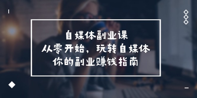 自媒体副业课，从0开始，玩转自媒体—你的副业赚钱指南（58节课）-甄选网创