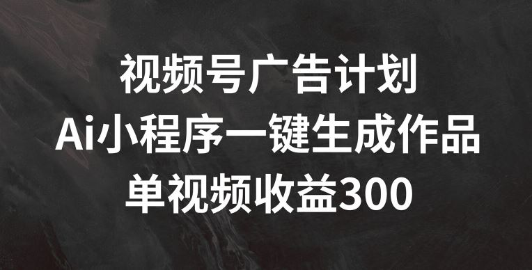 视频号广告计划，AI小程序一键生成作品， 单视频收益300+【揭秘】-甄选网创