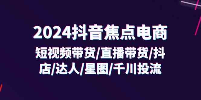 2024抖音焦点电商：短视频带货/直播带货/抖店/达人/星图/千川投流/32节课-甄选网创