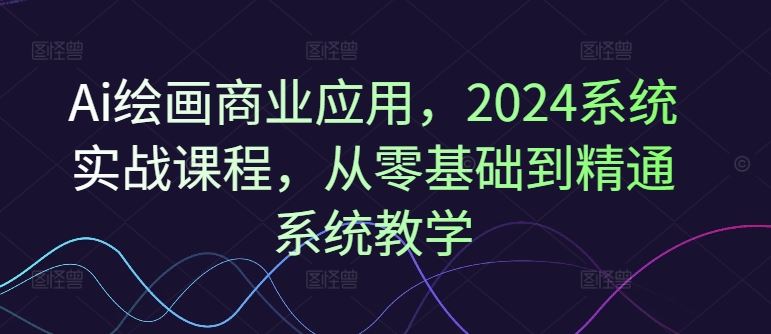 Ai绘画商业应用，2024系统实战课程，从零基础到精通系统教学-甄选网创