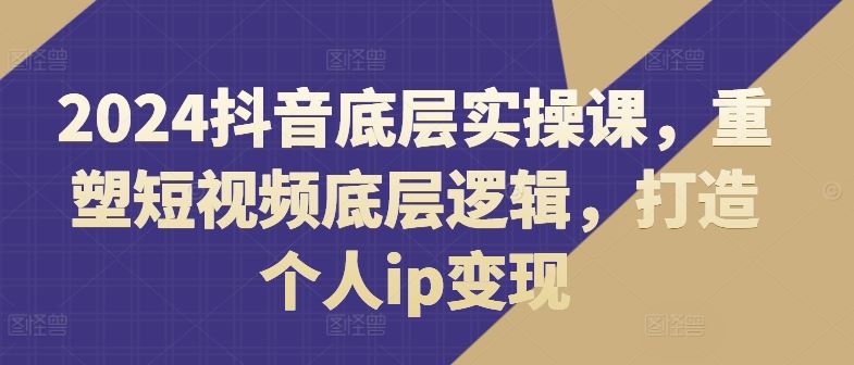 2024抖音底层实操课，​重塑短视频底层逻辑，打造个人ip变现-甄选网创