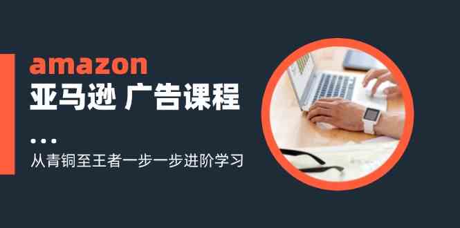 amazon亚马逊广告课程：从青铜至王者一步一步进阶学习（16节）-甄选网创